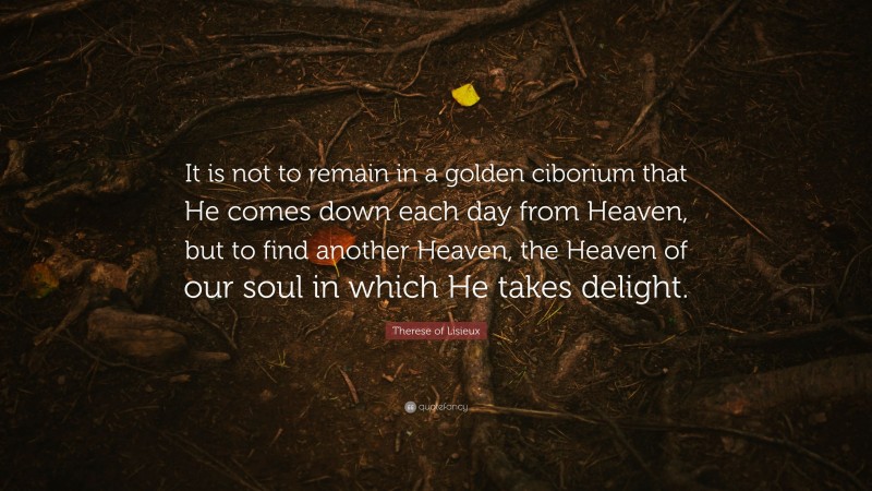 Therese of Lisieux Quote: “It is not to remain in a golden ciborium that He comes down each day from Heaven, but to find another Heaven, the Heaven of our soul in which He takes delight.”