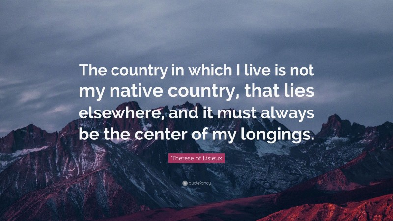 Therese of Lisieux Quote: “The country in which I live is not my native country, that lies elsewhere, and it must always be the center of my longings.”