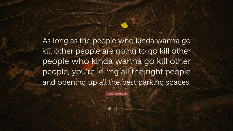 Doug Stanhope Quote: “As long as the people who kinda wanna go kill other people are going to go kill other people who kinda wanna go kill other people, you’re killing all the right people and opening up all the best parking spaces.”