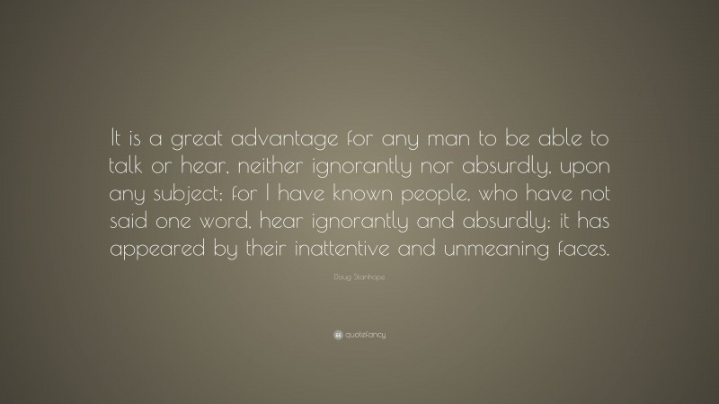 Doug Stanhope Quote: “It is a great advantage for any man to be able to talk or hear, neither ignorantly nor absurdly, upon any subject; for I have known people, who have not said one word, hear ignorantly and absurdly; it has appeared by their inattentive and unmeaning faces.”