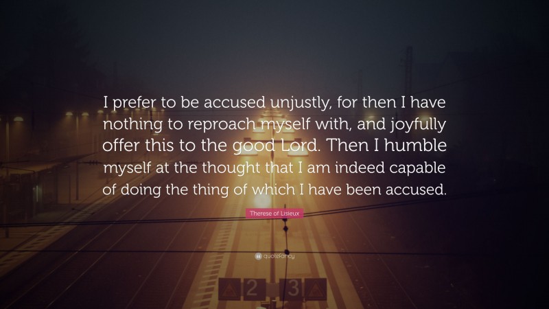 Therese of Lisieux Quote: “I prefer to be accused unjustly, for then I have nothing to reproach myself with, and joyfully offer this to the good Lord. Then I humble myself at the thought that I am indeed capable of doing the thing of which I have been accused.”