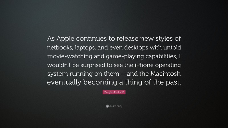Douglas Rushkoff Quote: “As Apple continues to release new styles of netbooks, laptops, and even desktops with untold movie-watching and game-playing capabilities, I wouldn’t be surprised to see the iPhone operating system running on them – and the Macintosh eventually becoming a thing of the past.”