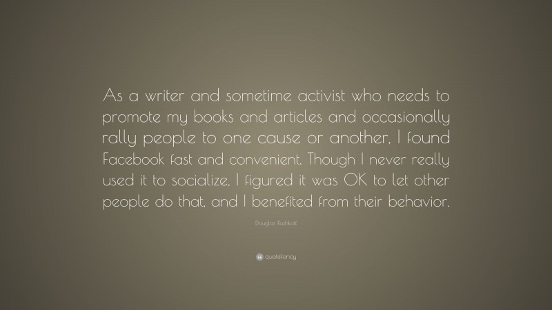 Douglas Rushkoff Quote: “As a writer and sometime activist who needs to promote my books and articles and occasionally rally people to one cause or another, I found Facebook fast and convenient. Though I never really used it to socialize, I figured it was OK to let other people do that, and I benefited from their behavior.”