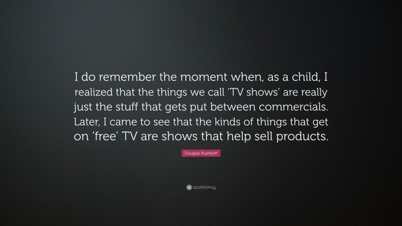 Douglas Rushkoff Quote: “I do remember the moment when, as a child, I realized that the things we call ‘TV shows’ are really just the stuff that gets put between commercials. Later, I came to see that the kinds of things that get on ‘free’ TV are shows that help sell products.”