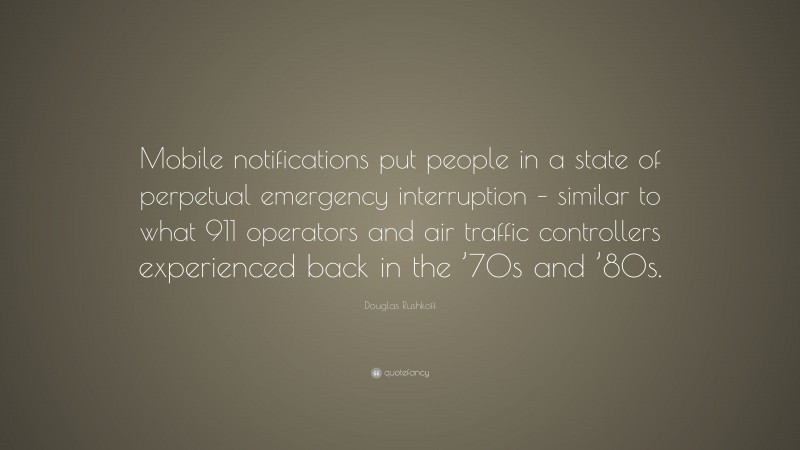 Douglas Rushkoff Quote: “Mobile notifications put people in a state of perpetual emergency interruption – similar to what 911 operators and air traffic controllers experienced back in the ’70s and ’80s.”