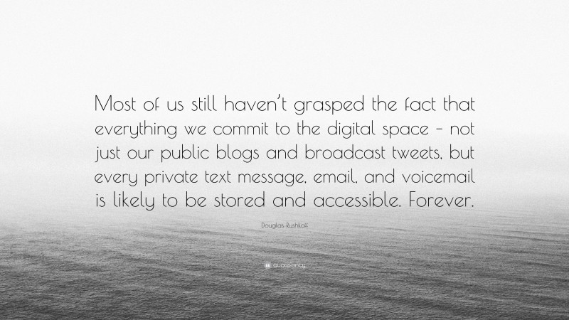 Douglas Rushkoff Quote: “Most of us still haven’t grasped the fact that everything we commit to the digital space – not just our public blogs and broadcast tweets, but every private text message, email, and voicemail is likely to be stored and accessible. Forever.”