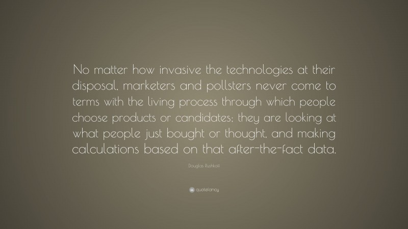 Douglas Rushkoff Quote: “No matter how invasive the technologies at their disposal, marketers and pollsters never come to terms with the living process through which people choose products or candidates; they are looking at what people just bought or thought, and making calculations based on that after-the-fact data.”