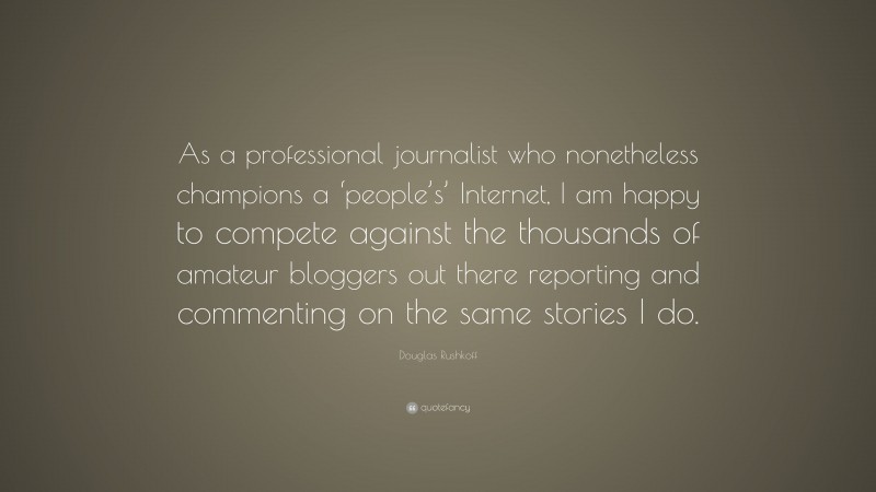 Douglas Rushkoff Quote: “As a professional journalist who nonetheless champions a ‘people’s’ Internet, I am happy to compete against the thousands of amateur bloggers out there reporting and commenting on the same stories I do.”