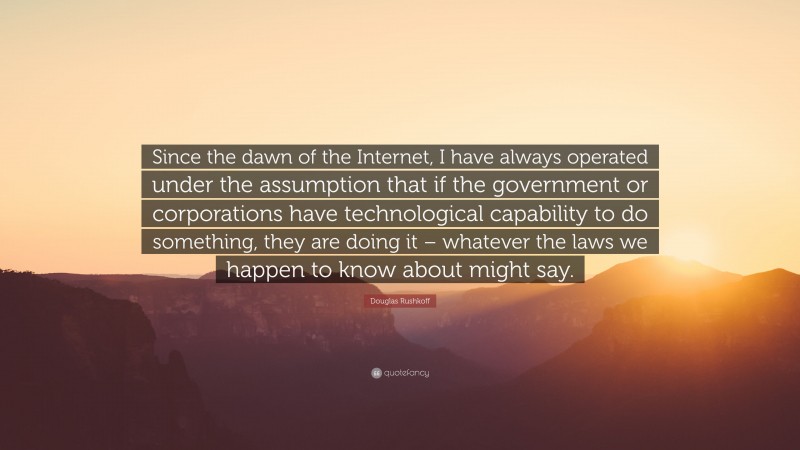 Douglas Rushkoff Quote: “Since the dawn of the Internet, I have always operated under the assumption that if the government or corporations have technological capability to do something, they are doing it – whatever the laws we happen to know about might say.”