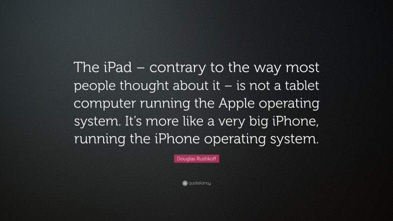 Douglas Rushkoff Quote: “The iPad – contrary to the way most people thought about it – is not a tablet computer running the Apple operating system. It’s more like a very big iPhone, running the iPhone operating system.”