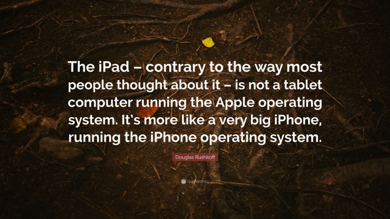 Douglas Rushkoff Quote: “The iPad – contrary to the way most people thought about it – is not a tablet computer running the Apple operating system. It’s more like a very big iPhone, running the iPhone operating system.”