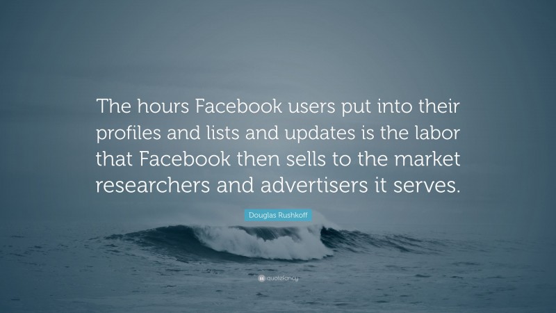 Douglas Rushkoff Quote: “The hours Facebook users put into their profiles and lists and updates is the labor that Facebook then sells to the market researchers and advertisers it serves.”