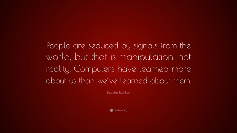 Douglas Rushkoff Quote: “People are seduced by signals from the world, but that is manipulation, not reality. Computers have learned more about us than we’ve learned about them.”