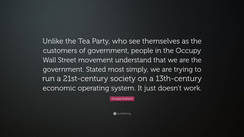 Douglas Rushkoff Quote: “Unlike the Tea Party, who see themselves as the customers of government, people in the Occupy Wall Street movement understand that we are the government. Stated most simply, we are trying to run a 21st-century society on a 13th-century economic operating system. It just doesn’t work.”