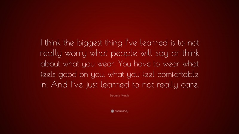Dwyane Wade Quote: “I think the biggest thing I’ve learned is to not really worry what people will say or think about what you wear. You have to wear what feels good on you, what you feel comfortable in. And I’ve just learned to not really care.”