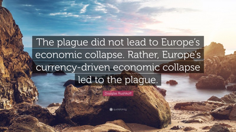 Douglas Rushkoff Quote: “The plague did not lead to Europe’s economic collapse. Rather, Europe’s currency-driven economic collapse led to the plague.”