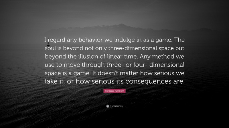 Douglas Rushkoff Quote: “I regard any behavior we indulge in as a game. The soul is beyond not only three-dimensional space but beyond the illusion of linear time. Any method we use to move through three- or four- dimensional space is a game. It doesn’t matter how serious we take it, or how serious its consequences are.”