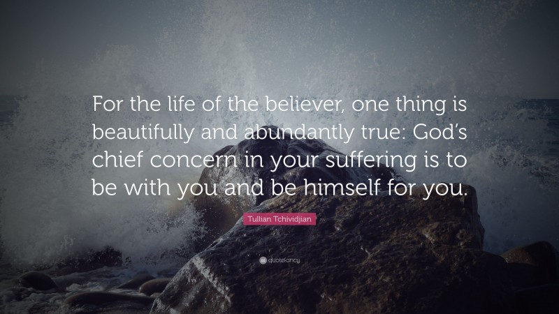 Tullian Tchividjian Quote: “For the life of the believer, one thing is beautifully and abundantly true: God’s chief concern in your suffering is to be with you and be himself for you.”