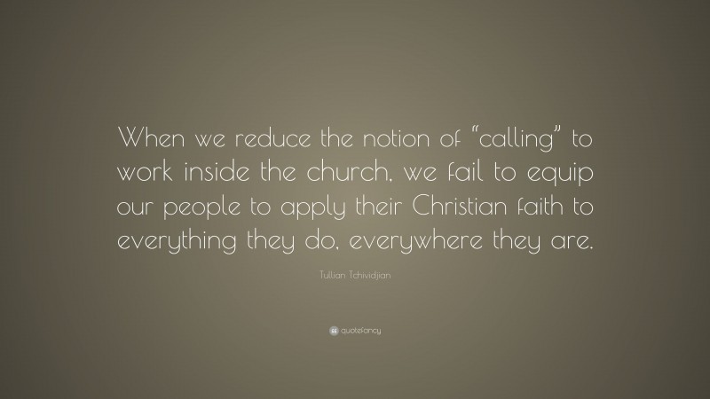 Tullian Tchividjian Quote: “When we reduce the notion of “calling” to work inside the church, we fail to equip our people to apply their Christian faith to everything they do, everywhere they are.”