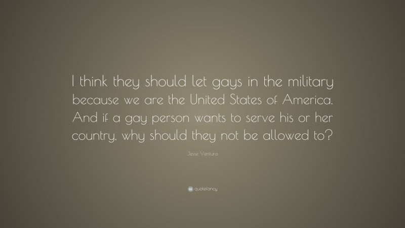 Jesse Ventura Quote: “I think they should let gays in the military because we are the United States of America. And if a gay person wants to serve his or her country, why should they not be allowed to?”