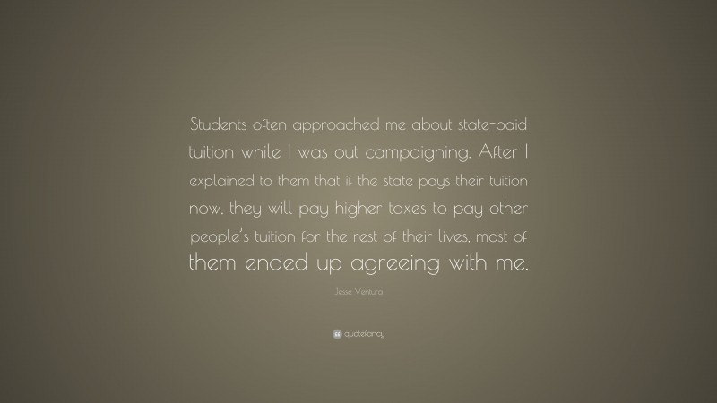 Jesse Ventura Quote: “Students often approached me about state-paid tuition while I was out campaigning. After I explained to them that if the state pays their tuition now, they will pay higher taxes to pay other people’s tuition for the rest of their lives, most of them ended up agreeing with me.”