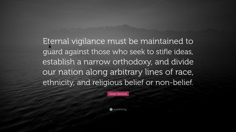 Jesse Ventura Quote: “Eternal vigilance must be maintained to guard against those who seek to stifle ideas, establish a narrow orthodoxy, and divide our nation along arbitrary lines of race, ethnicity, and religious belief or non-belief.”