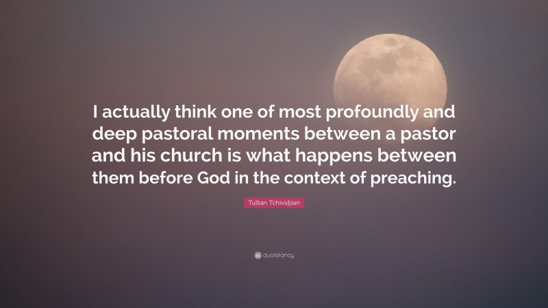 Tullian Tchividjian Quote: “I actually think one of most profoundly and deep pastoral moments between a pastor and his church is what happens between them before God in the context of preaching.”