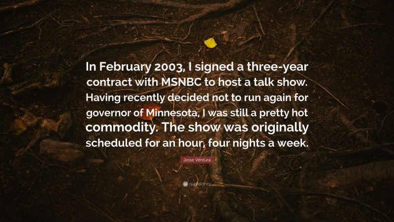 Jesse Ventura Quote: “In February 2003, I signed a three-year contract with MSNBC to host a talk show. Having recently decided not to run again for governor of Minnesota, I was still a pretty hot commodity. The show was originally scheduled for an hour, four nights a week.”