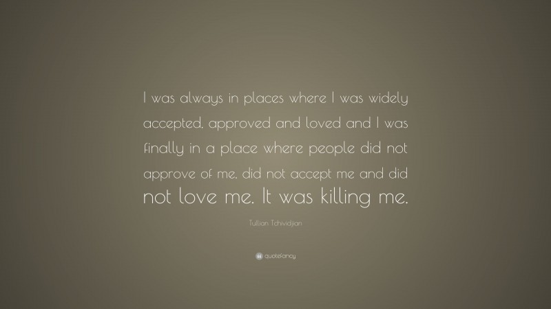Tullian Tchividjian Quote: “I was always in places where I was widely accepted, approved and loved and I was finally in a place where people did not approve of me, did not accept me and did not love me. It was killing me.”
