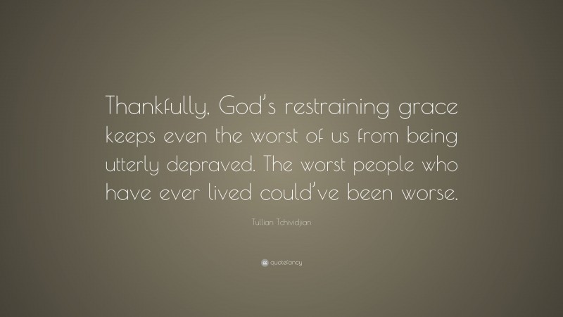 Tullian Tchividjian Quote: “Thankfully, God’s restraining grace keeps even the worst of us from being utterly depraved. The worst people who have ever lived could’ve been worse.”