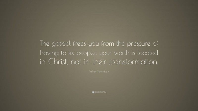 Tullian Tchividjian Quote: “The gospel frees you from the pressure of having to fix people: your worth is located in Christ, not in their transformation.”