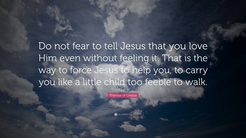 Therese of Lisieux Quote: “Do not fear to tell Jesus that you love Him even without feeling it. That is the way to force Jesus to help you, to carry you like a little child too feeble to walk.”