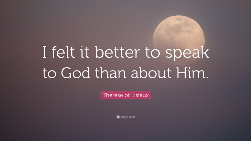 Therese of Lisieux Quote: “I felt it better to speak to God than about Him.”