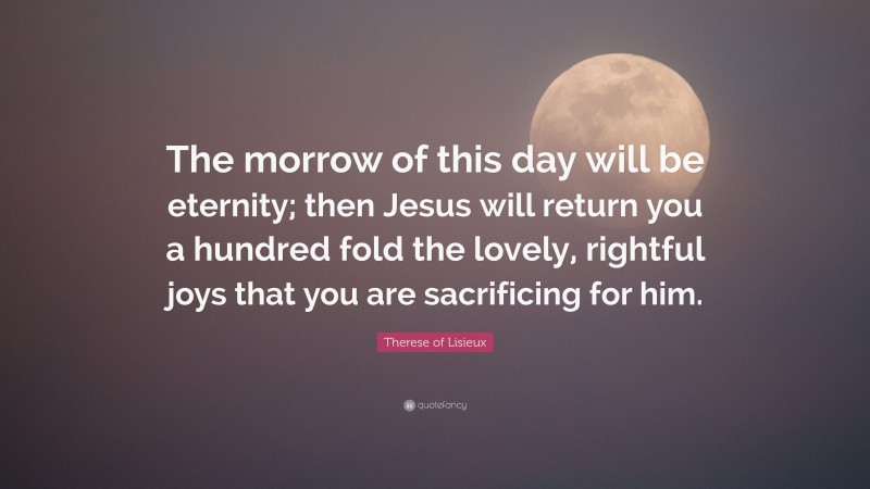 Therese of Lisieux Quote: “The morrow of this day will be eternity; then Jesus will return you a hundred fold the lovely, rightful joys that you are sacrificing for him.”