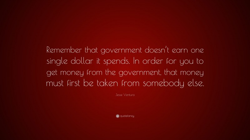 Jesse Ventura Quote: “Remember that government doesn’t earn one single dollar it spends. In order for you to get money from the government, that money must first be taken from somebody else.”