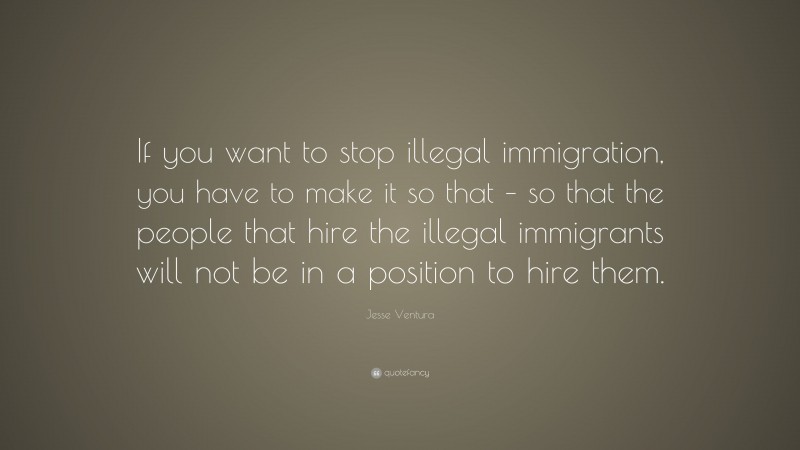 Jesse Ventura Quote: “If you want to stop illegal immigration, you have to make it so that – so that the people that hire the illegal immigrants will not be in a position to hire them.”