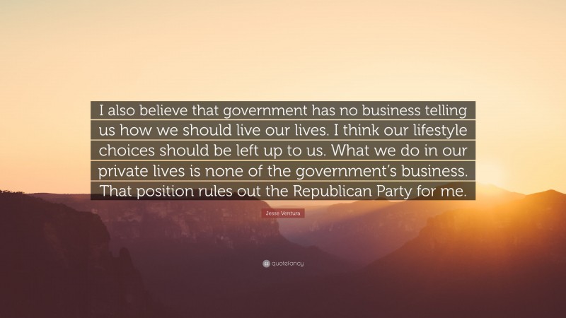 Jesse Ventura Quote: “I also believe that government has no business telling us how we should live our lives. I think our lifestyle choices should be left up to us. What we do in our private lives is none of the government’s business. That position rules out the Republican Party for me.”