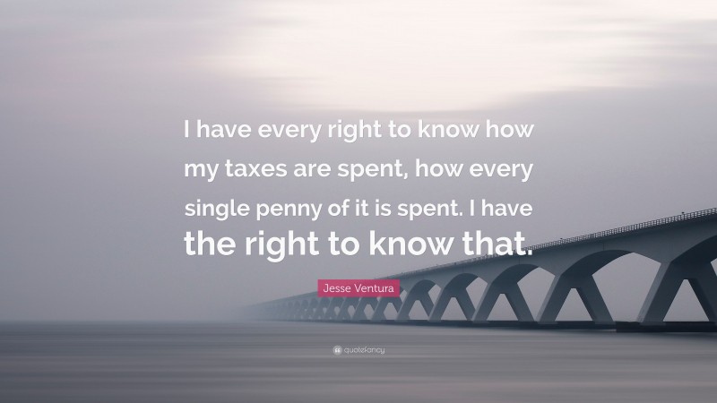 Jesse Ventura Quote: “I have every right to know how my taxes are spent, how every single penny of it is spent. I have the right to know that.”