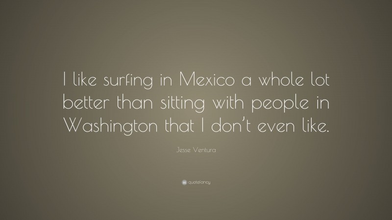 Jesse Ventura Quote: “I like surfing in Mexico a whole lot better than sitting with people in Washington that I don’t even like.”