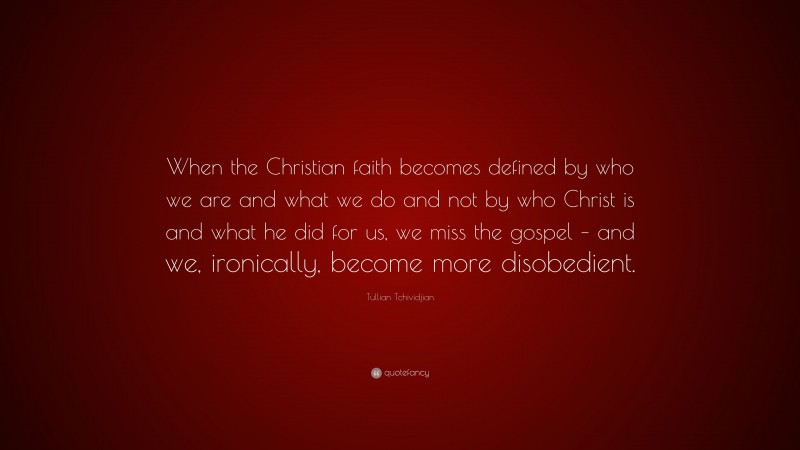 Tullian Tchividjian Quote: “When the Christian faith becomes defined by who we are and what we do and not by who Christ is and what he did for us, we miss the gospel – and we, ironically, become more disobedient.”