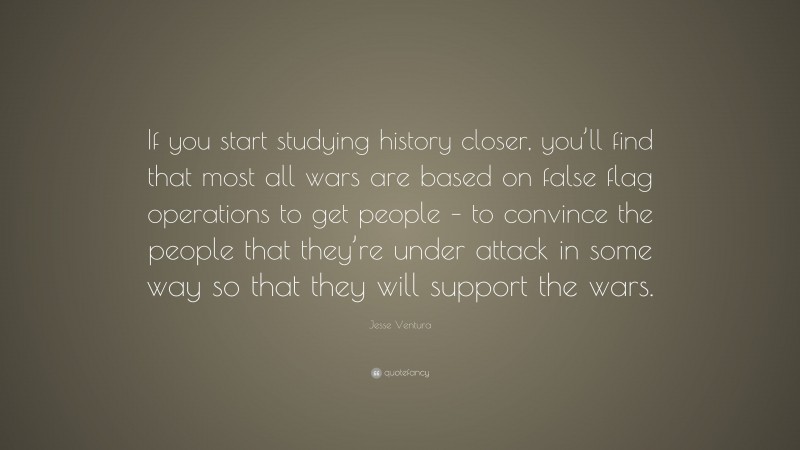Jesse Ventura Quote: “If you start studying history closer, you’ll find that most all wars are based on false flag operations to get people – to convince the people that they’re under attack in some way so that they will support the wars.”