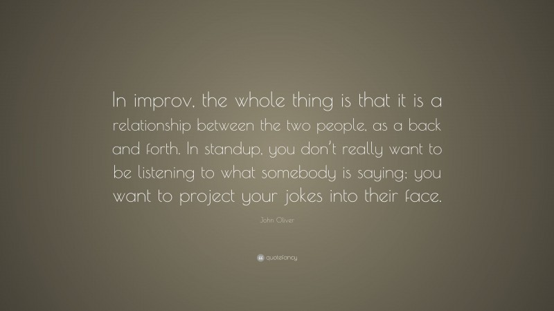 John Oliver Quote: “In improv, the whole thing is that it is a relationship between the two people, as a back and forth. In standup, you don’t really want to be listening to what somebody is saying; you want to project your jokes into their face.”
