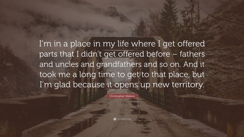 Christopher Walken Quote: “I’m in a place in my life where I get offered parts that I didn’t get offered before – fathers and uncles and grandfathers and so on. And it took me a long time to get to that place, but I’m glad because it opens up new territory.”