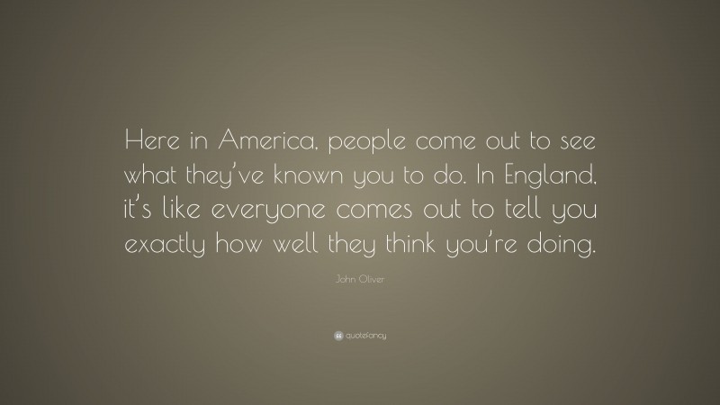 John Oliver Quote: “Here in America, people come out to see what they’ve known you to do. In England, it’s like everyone comes out to tell you exactly how well they think you’re doing.”