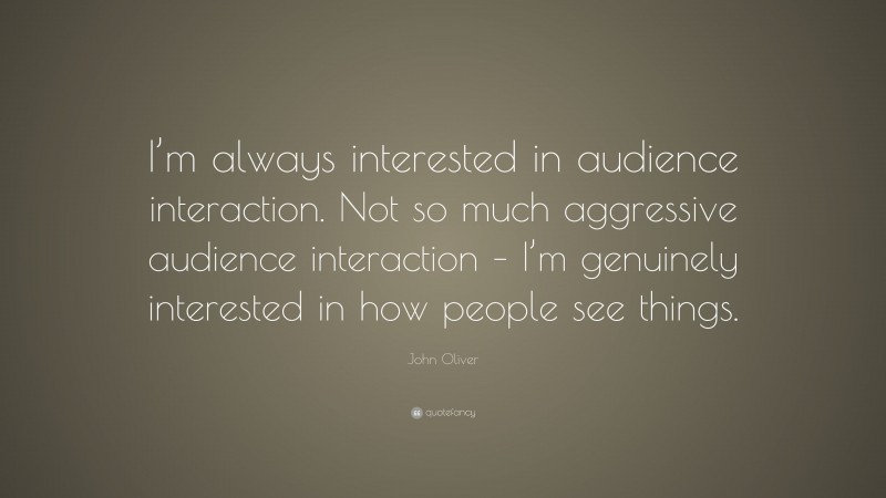 John Oliver Quote: “I’m always interested in audience interaction. Not so much aggressive audience interaction – I’m genuinely interested in how people see things.”