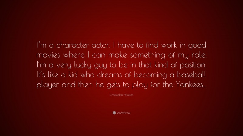 Christopher Walken Quote: “I’m a character actor. I have to find work in good movies where I can make something of my role. I’m a very lucky guy to be in that kind of position. It’s like a kid who dreams of becoming a baseball player and then he gets to play for the Yankees...”