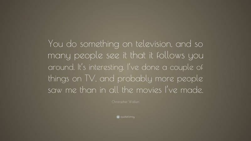 Christopher Walken Quote: “You do something on television, and so many people see it that it follows you around. It’s interesting. I’ve done a couple of things on TV, and probably more people saw me than in all the movies I’ve made.”