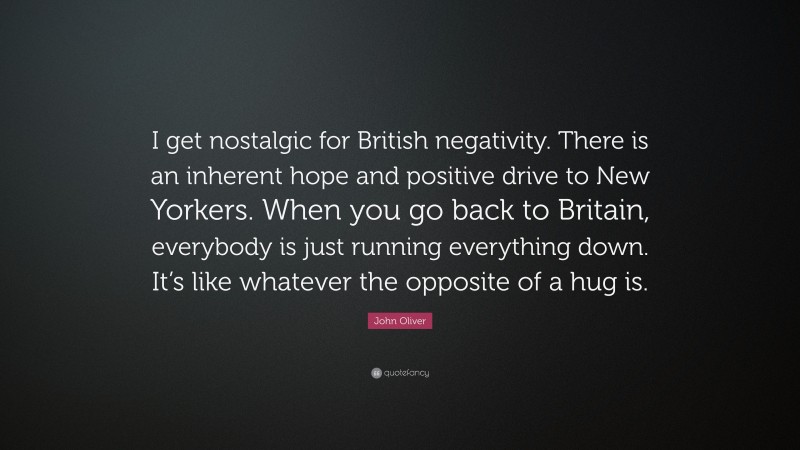 John Oliver Quote: “I get nostalgic for British negativity. There is an inherent hope and positive drive to New Yorkers. When you go back to Britain, everybody is just running everything down. It’s like whatever the opposite of a hug is.”