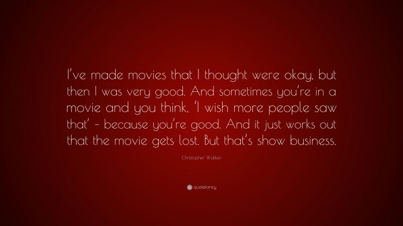 Christopher Walken Quote: “I’ve made movies that I thought were okay, but then I was very good. And sometimes you’re in a movie and you think, ‘I wish more people saw that’ – because you’re good. And it just works out that the movie gets lost. But that’s show business.”