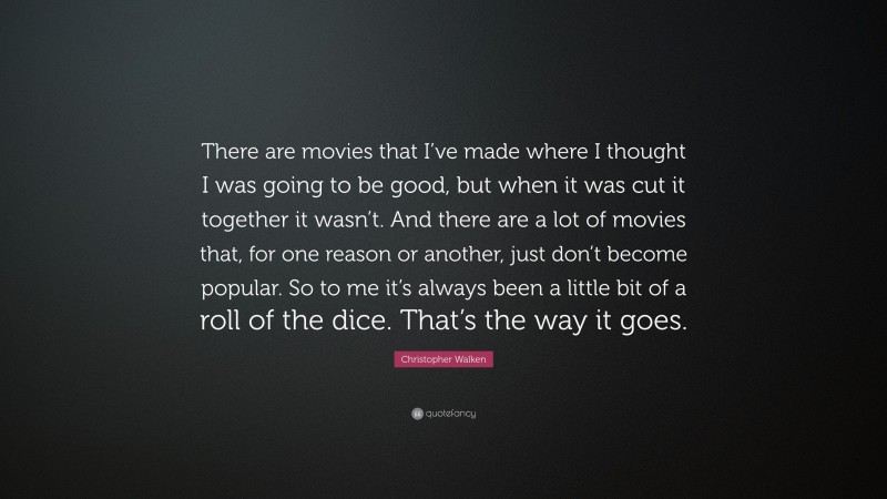 Christopher Walken Quote: “There are movies that I’ve made where I thought I was going to be good, but when it was cut it together it wasn’t. And there are a lot of movies that, for one reason or another, just don’t become popular. So to me it’s always been a little bit of a roll of the dice. That’s the way it goes.”